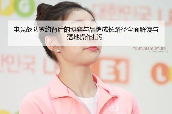 电竞战队签约背后的博弈与品牌成长路径全面解读与落地操作指引